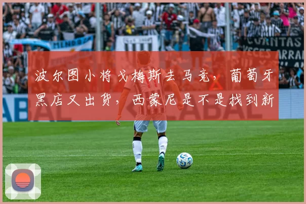 波尔图小将戈梅斯去马竞，葡萄牙黑店又出货，西蒙尼是不是找到新的锋线答案