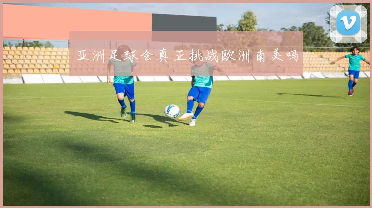 亚洲足球会真正挑战欧洲南美吗