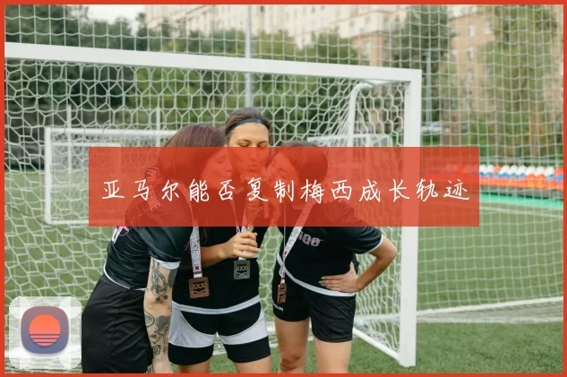 亚马尔能否复制梅西成长轨迹