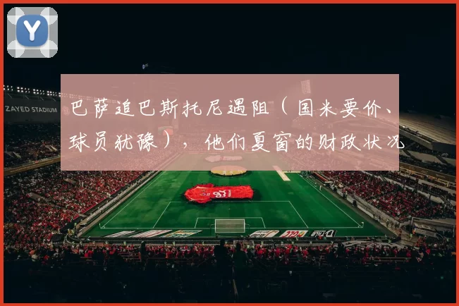 巴萨追巴斯托尼遇阻（国米要价、球员犹豫），他们夏窗的财政状况真的够签下意甲最佳中卫吗